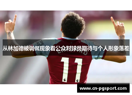 从林加德被调侃现象看公众对球员期待与个人形象落差 从林加德被调侃现象看公众对球员期待与个人形象落差