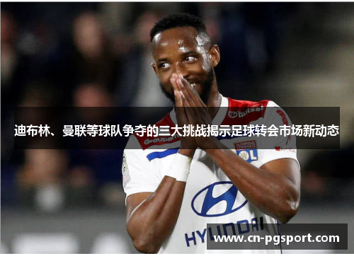 迪布林、曼联等球队争夺的三大挑战揭示足球转会市场新动态