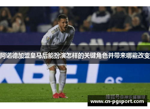 阿诺德加盟皇马后能扮演怎样的关键角色并带来哪些改变 阿诺德加盟皇马后能扮演怎样的关键角色并带来哪些改变