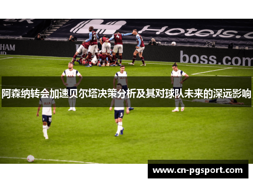 阿森纳转会加速贝尔塔决策分析及其对球队未来的深远影响 阿森纳转会加速贝尔塔决策分析及其对球队未来的深远影响