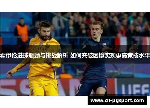 霍伊伦进球瓶颈与挑战解析 如何突破困境实现更高竞技水平 霍伊伦进球瓶颈与挑战解析 如何突破困境实现更高竞技水平