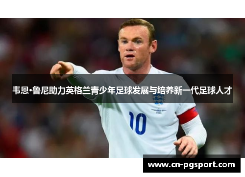 韦恩·鲁尼助力英格兰青少年足球发展与培养新一代足球人才
