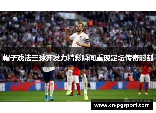 帽子戏法三球齐发力精彩瞬间重现足坛传奇时刻