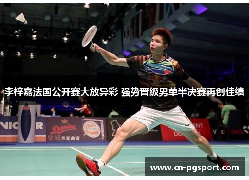 李梓嘉法国公开赛大放异彩 强势晋级男单半决赛再创佳绩